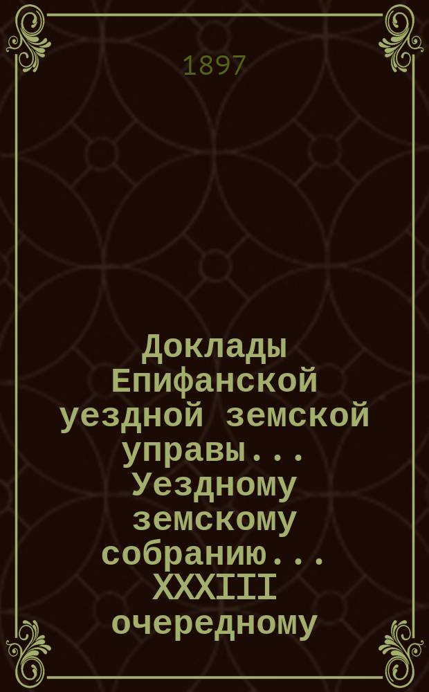 Доклады Епифанской уездной земской управы... Уездному земскому собранию... XXXIII очередному... 1897 год