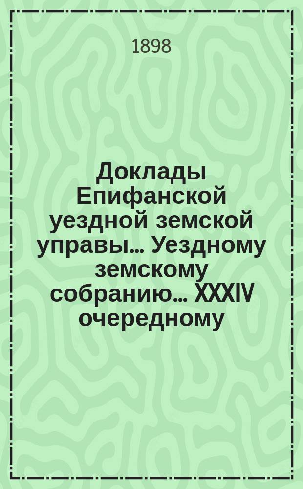 Доклады Епифанской уездной земской управы... Уездному земскому собранию... XXXIV очередному... 1898 г.