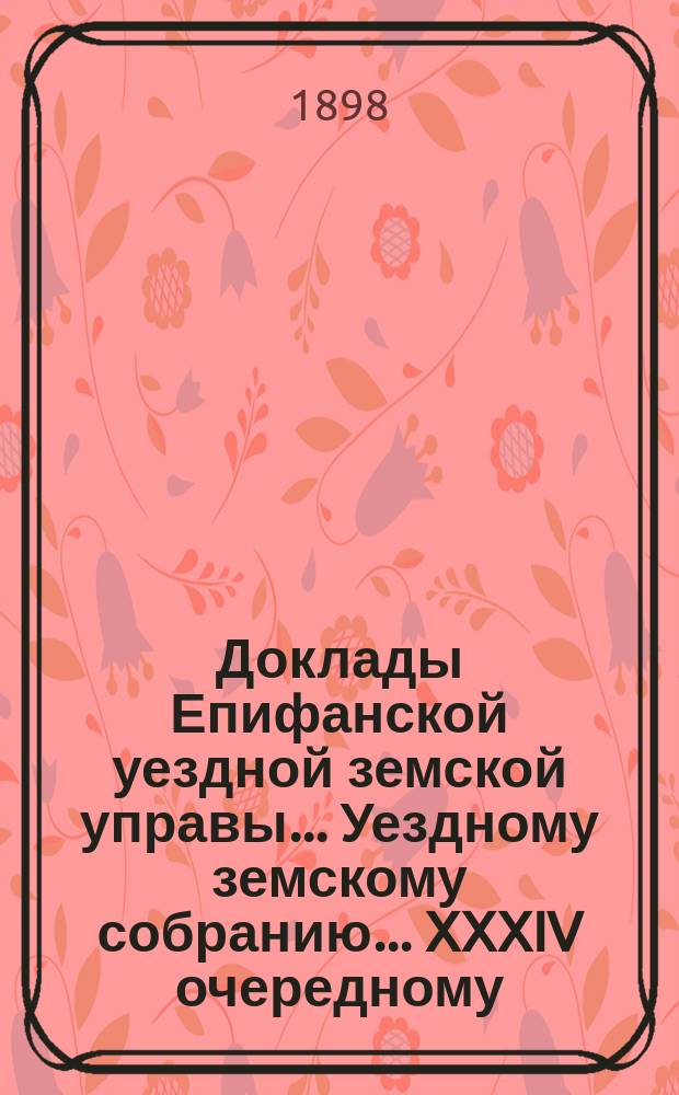 Доклады Епифанской уездной земской управы... Уездному земскому собранию... XXXIV очередному... 1898 г.