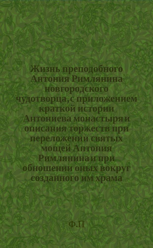 Жизнь преподобного Антония Римлянина новгородского чудотворца, с приложением краткой истории Антониева монастыря и описания торжеств при переложении святых мощей Антония Римлянина и при обношении оных вокруг созданного им храма
