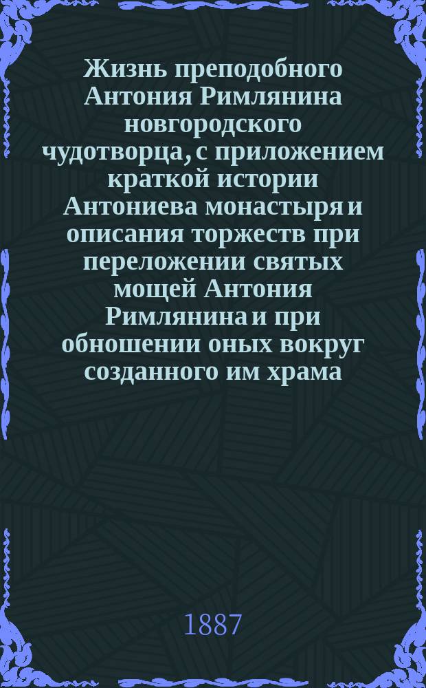 Жизнь преподобного Антония Римлянина новгородского чудотворца, с приложением краткой истории Антониева монастыря и описания торжеств при переложении святых мощей Антония Римлянина и при обношении оных вокруг созданного им храма
