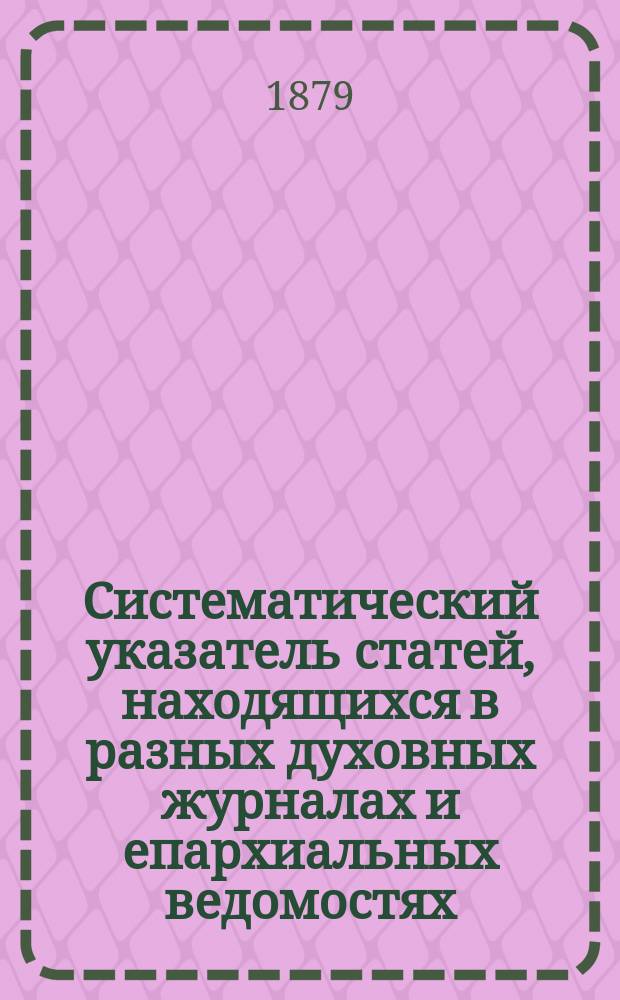 Систематический указатель статей, находящихся в разных духовных журналах и епархиальных ведомостях, по предмету св. писания Ветхого и Нового завета : В 2-х ч. [Ч. 1 : Ветхий завет