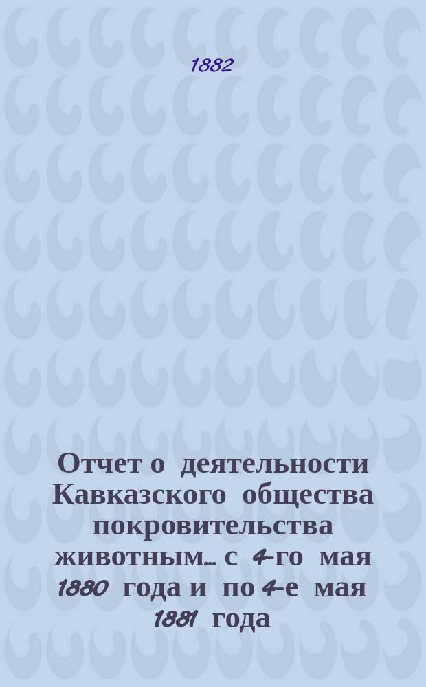 Отчет о деятельности Кавказского общества покровительства животным... с 4-го мая 1880 года и по 4-е мая 1881 года