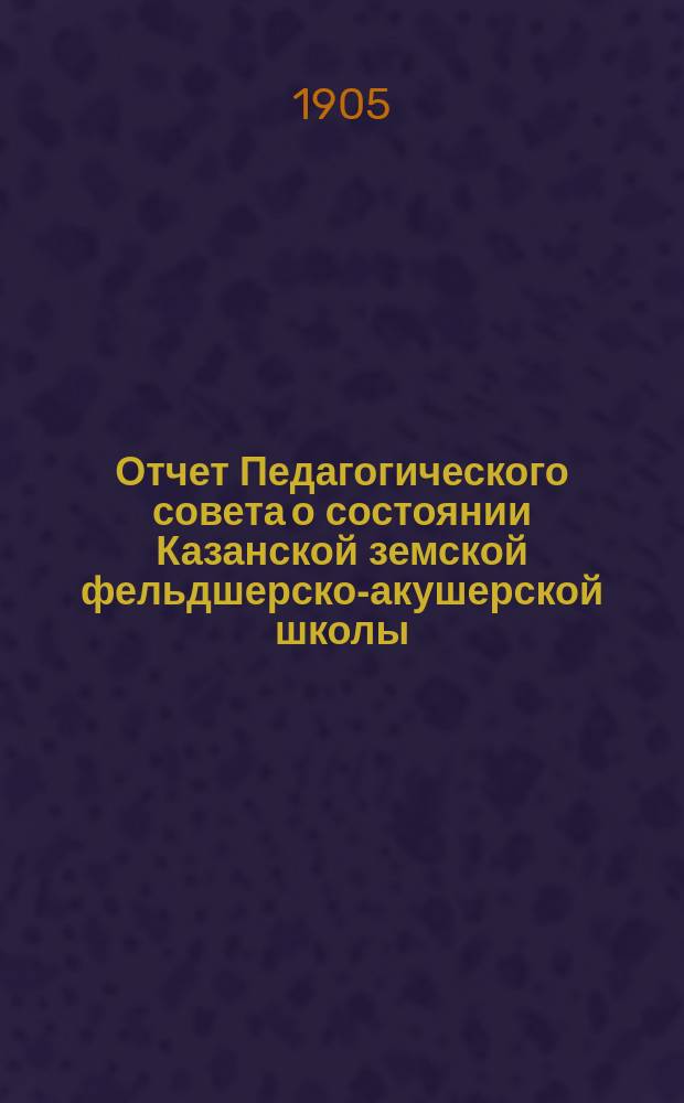 Отчет Педагогического совета о состоянии Казанской земской фельдшерско-акушерской школы... за 1904-1905 учебный год