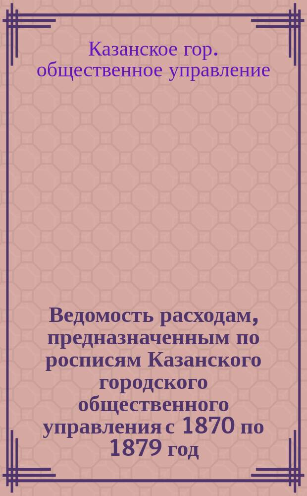 Ведомость расходам, предназначенным по росписям Казанского городского общественного управления с 1870 по 1879 год; Ведомость капиталам, употребленным в расход с 1871 по 1879 год, а также суммам, полученным в пособие от других учреждений