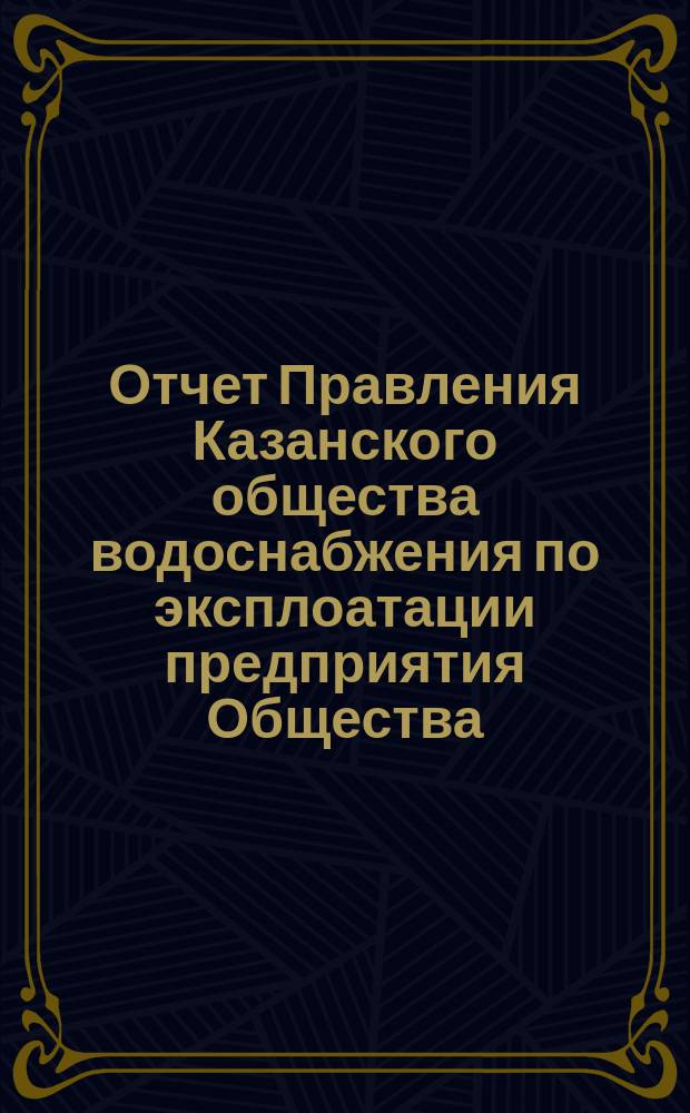 Отчет Правления Казанского общества водоснабжения по эксплоатации предприятия Общества... за 1889 год