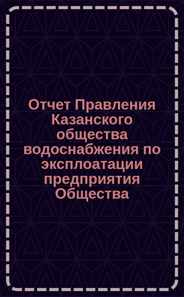 Отчет Правления Казанского общества водоснабжения по эксплоатации предприятия Общества... за 1893 год