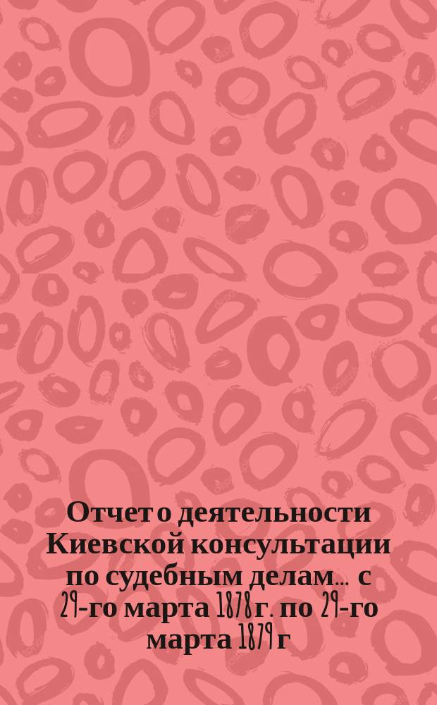 Отчет о деятельности Киевской консультации по судебным делам... ... с 29-го марта 1878 г. по 29-го марта 1879 г.