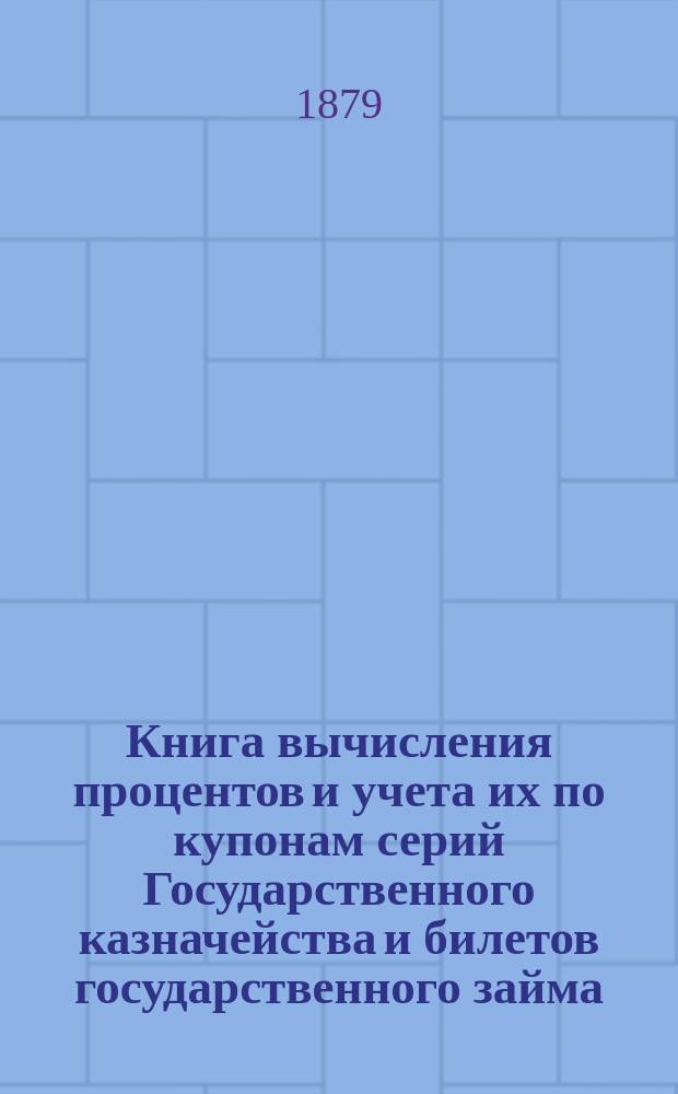 Книга вычисления процентов и учета их по купонам серий Государственного казначейства и билетов государственного займа, а так же по акциям и облигациям компанейских и акционерных обществ : Учет процентов по векселям, вкладам, текущим счетам и другим операциям, производящимся в частных банках, банк. конторах, в торг. д. и др. торг.-коммерч. учреждениях : С прил. табл. сравнительной стоимости русской монеты с иностр. деньгами и иностр. денег с русской монетой
