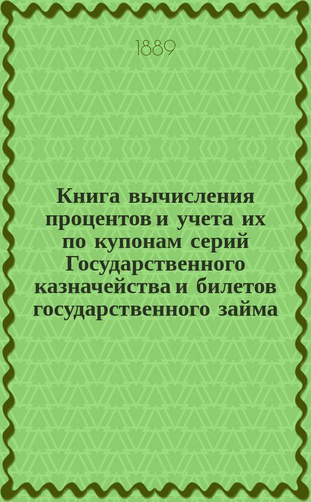 Книга вычисления процентов и учета их по купонам серий Государственного казначейства и билетов государственного займа, а так же по акциям и облигациям компанейских и акционерных обществ : Учет процентов по векселям, вкладам, текущим счетам и другим операциям, производящимся в частных банках, банк. конторах, в торг. д. и др. торг.-коммерч. учреждениях : С прил. табл. сравнительной стоимости русской монеты с иностр. деньгами и иностр. денег с русской монетой