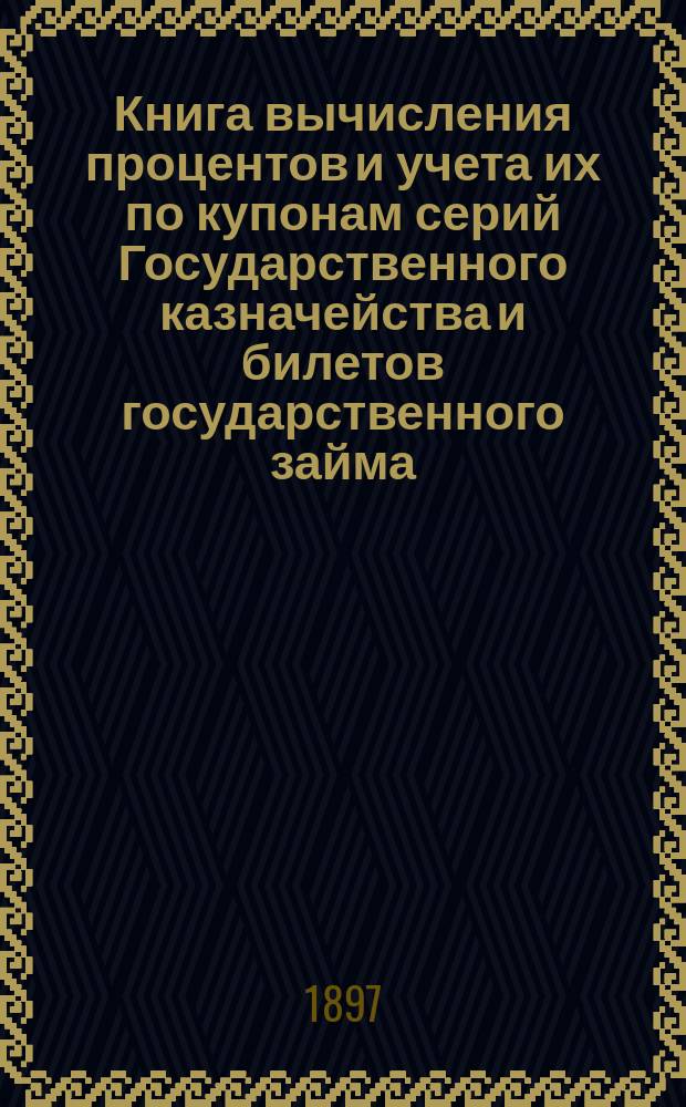 Книга вычисления процентов и учета их по купонам серий Государственного казначейства и билетов государственного займа, а так же по акциям и облигациям компанейских и акционерных обществ : Учет процентов по векселям, вкладам, текущим счетам и другим операциям, производящимся в частных банках, банк. конторах, в торг. д. и др. торг.-коммерч. учреждениях : С прил. табл. сравнительной стоимости русской монеты с иностр. деньгами и иностр. денег с русской монетой