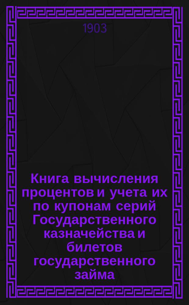 Книга вычисления процентов и учета их по купонам серий Государственного казначейства и билетов государственного займа, а так же по акциям и облигациям компанейских и акционерных обществ : Учет процентов по векселям, вкладам, текущим счетам и другим операциям, производящимся в частных банках, банк. конторах, в торг. д. и др. торг.-коммерч. учреждениях : С прил. табл. сравнительной стоимости русской монеты с иностр. деньгами и иностр. денег с русской монетой