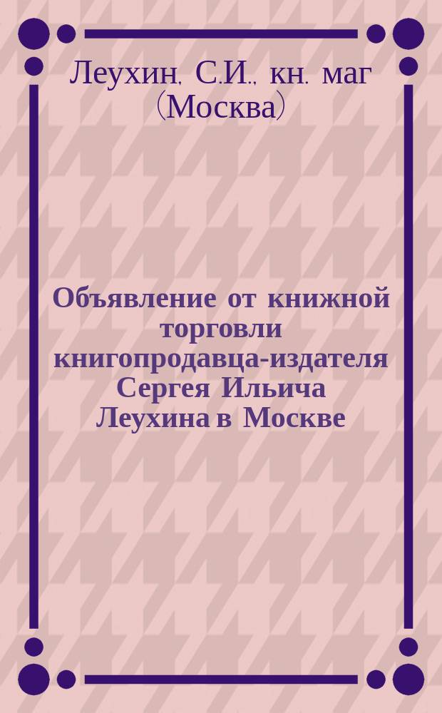 Объявление от книжной торговли книгопродавца-издателя Сергея Ильича Леухина [в Москве