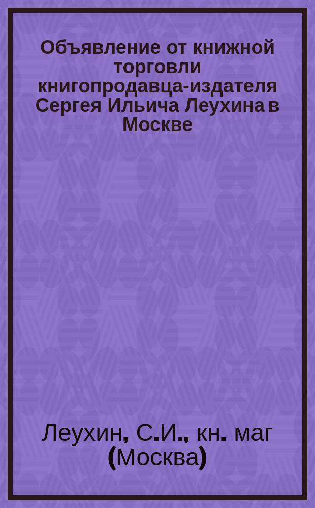 Объявление от книжной торговли книгопродавца-издателя Сергея Ильича Леухина [в Москве