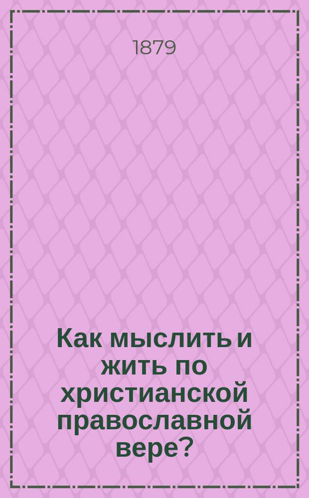 Как мыслить и жить по христианской православной вере? : Катихиз. беседы с прил. Кн. 1