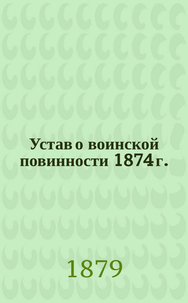 Устав о воинской повинности 1874 г. : С изм., доп. разъясн. и наставлениями к нему по 1 янв. 1879 г