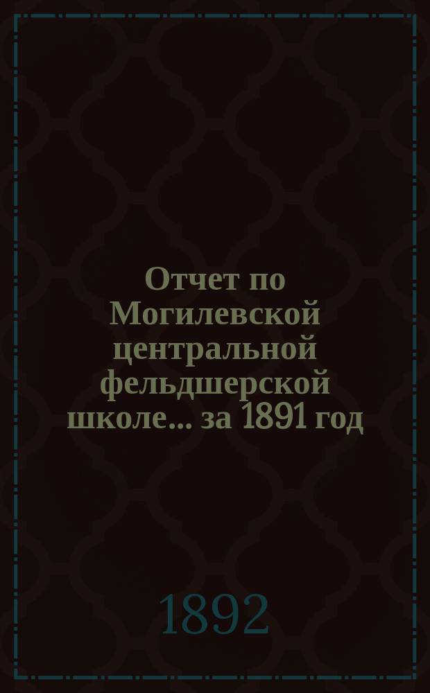 Отчет по Могилевской центральной фельдшерской школе... за 1891 год