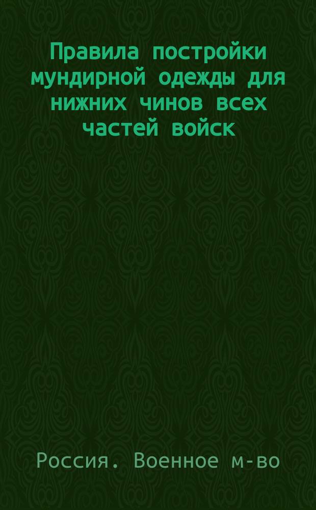 Правила постройки мундирной одежды для нижних чинов всех частей войск : (Сост. согласно описаниям, прил. с Приказом воен. министра и по воен. ведомству 1855-1876 гг.)