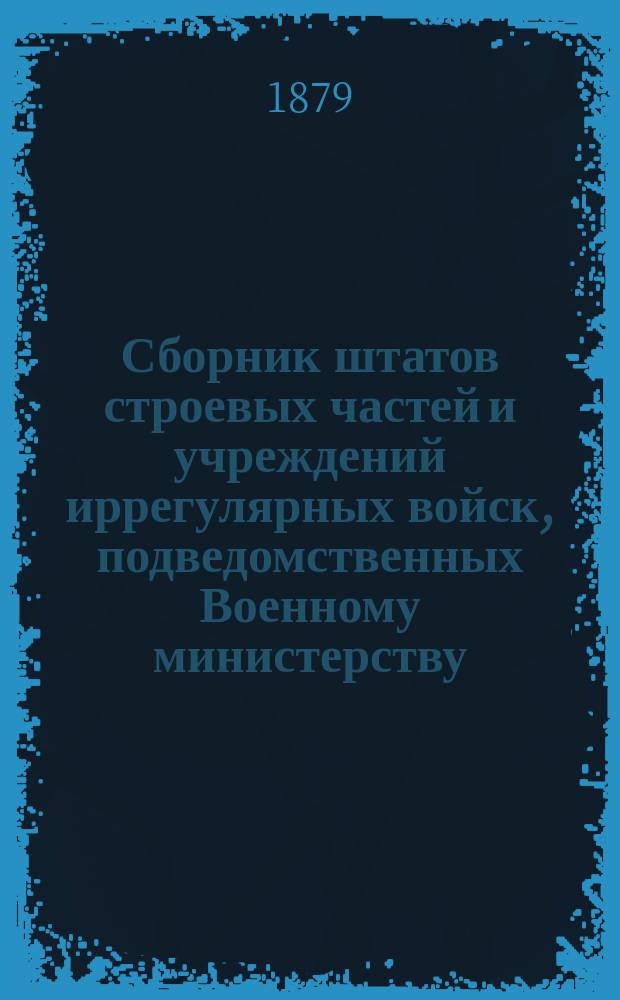 Сборник штатов строевых частей и учреждений иррегулярных войск, подведомственных Военному министерству : По 1 января 1879 г