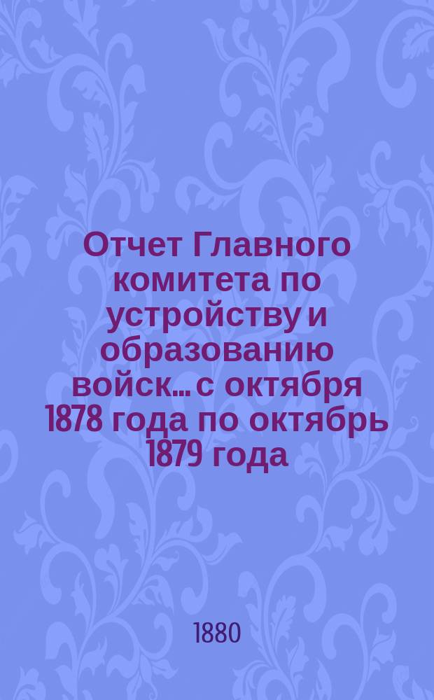 Отчет Главного комитета по устройству и образованию войск... с октября 1878 года по октябрь 1879 года