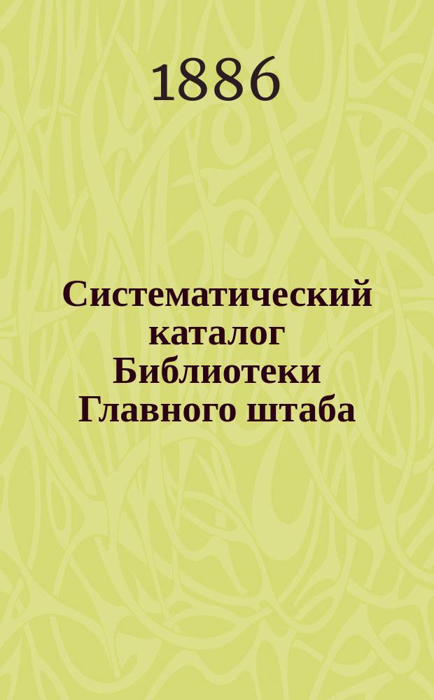 Систематический каталог Библиотеки Главного штаба : Ч. 1-. Алфавитный каталог Библиотеки Главного штаба: Сочинения с 1835 - по 1886 г. Алфавитный указатель авторов сочинений, вошедших в систематические каталоги Библиотеки Глав. штаба : Алфавитный каталог Библиотеки Главного штаба: Сочинения с 1835 - по 1886 г. Алфавитный указатель авторов сочинений, вошедших в систематические каталоги Библиотеки Глав. штаба
