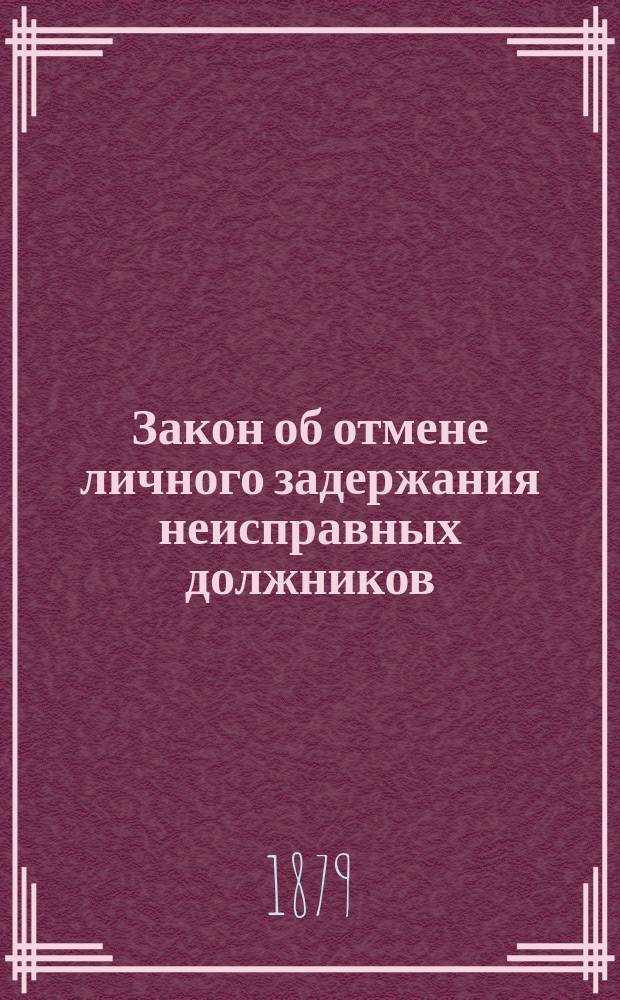 Закон об отмене личного задержания неисправных должников : С прил. разъяснений и толкований закона 7 марта 1879 г. А.М. Пальховского