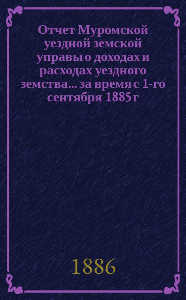 Отчет Муромской уездной земской управы о доходах и расходах уездного земства... за время с 1-го сентября 1885 г. по 1-е сентября 1886 г.
