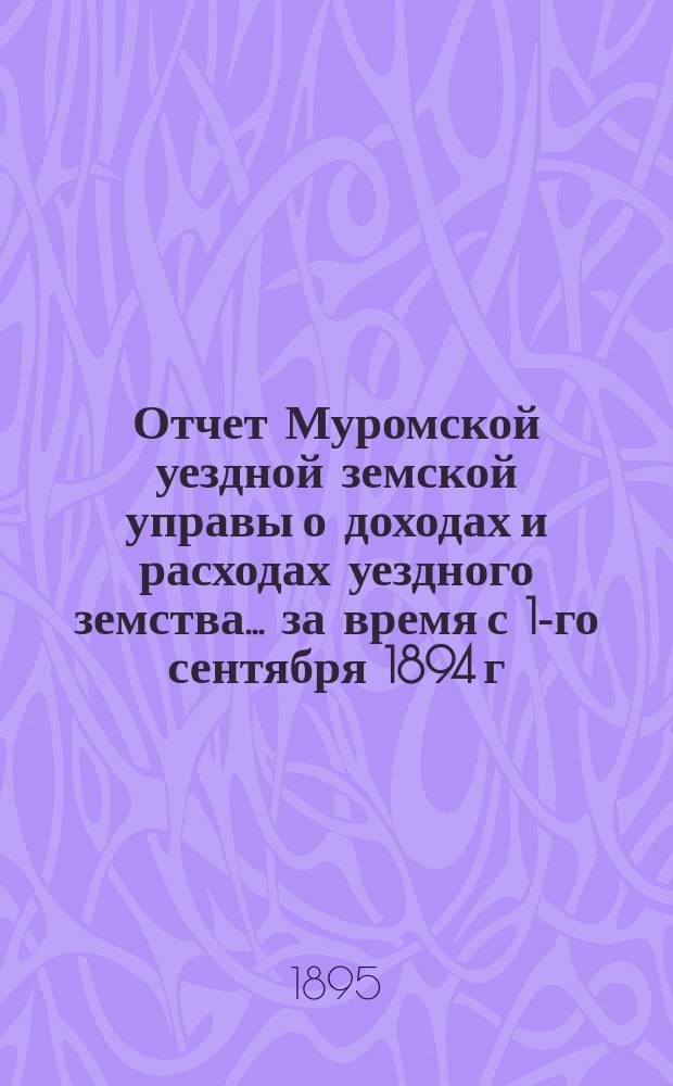 Отчет Муромской уездной земской управы о доходах и расходах уездного земства... за время с 1-го сентября 1894 г. по 1-е сентября 1895 г.