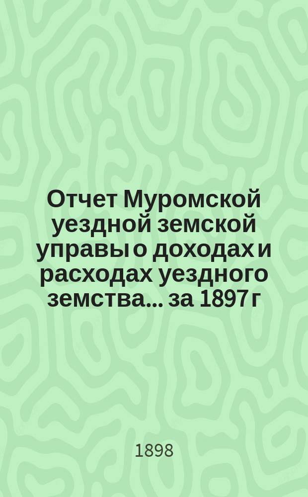 Отчет Муромской уездной земской управы о доходах и расходах уездного земства... за 1897 г. : за 1897 г. и за время с 1 января по 1 августа 1898 г.