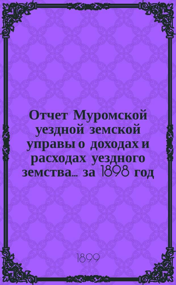 Отчет Муромской уездной земской управы о доходах и расходах уездного земства... за 1898 год : за 1898 год и за время с 1 января по 1 августа 1899 года