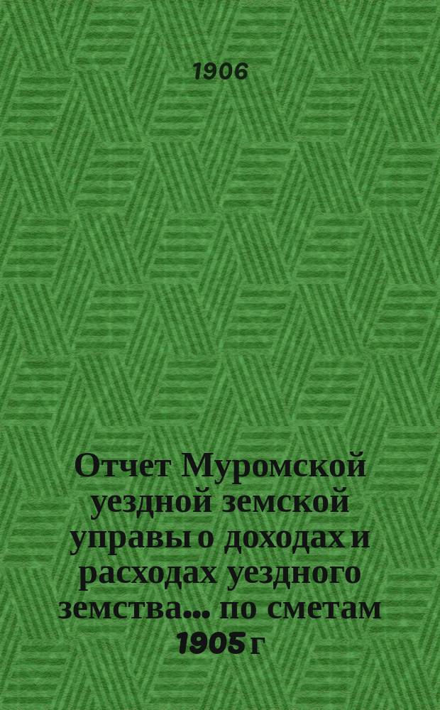 Отчет Муромской уездной земской управы о доходах и расходах уездного земства... по сметам 1905 г.