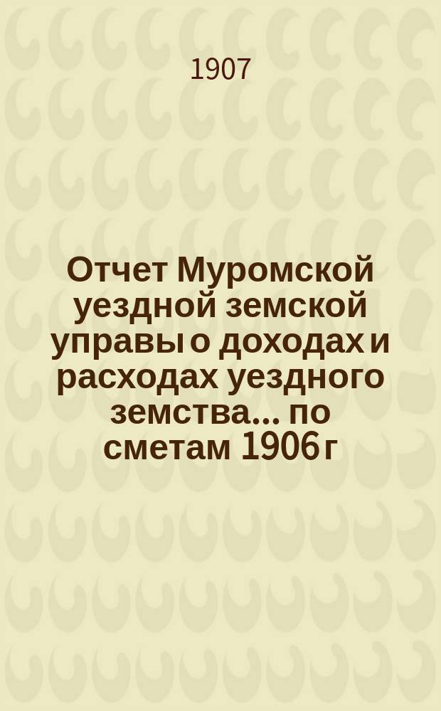 Отчет Муромской уездной земской управы о доходах и расходах уездного земства... по сметам 1906 г.