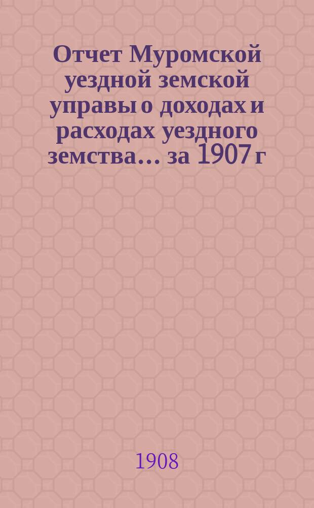 Отчет Муромской уездной земской управы о доходах и расходах уездного земства... за 1907 г.