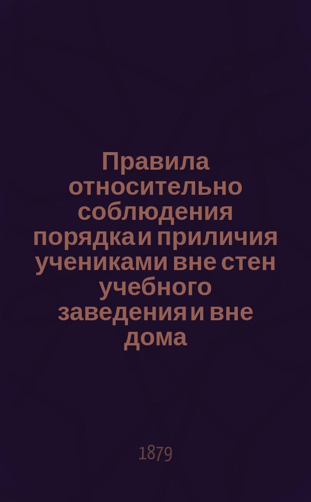 Правила относительно соблюдения порядка и приличия учениками вне стен учебного заведения и вне дома, извлеченные из общих правил для учеников, утвержденных г. министром народного просвещения 4-го мая 1874 г. с некоторыми к ним дополнениями и разъяснениями