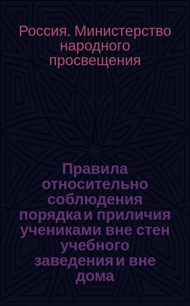 Правила относительно соблюдения порядка и приличия учениками вне стен учебного заведения и вне дома, извлеченные из общих правил для учеников, утвержденных г. министром народного просвещения 4-го мая 1874 г. с некоторыми к ним дополнениями и разъяснениями