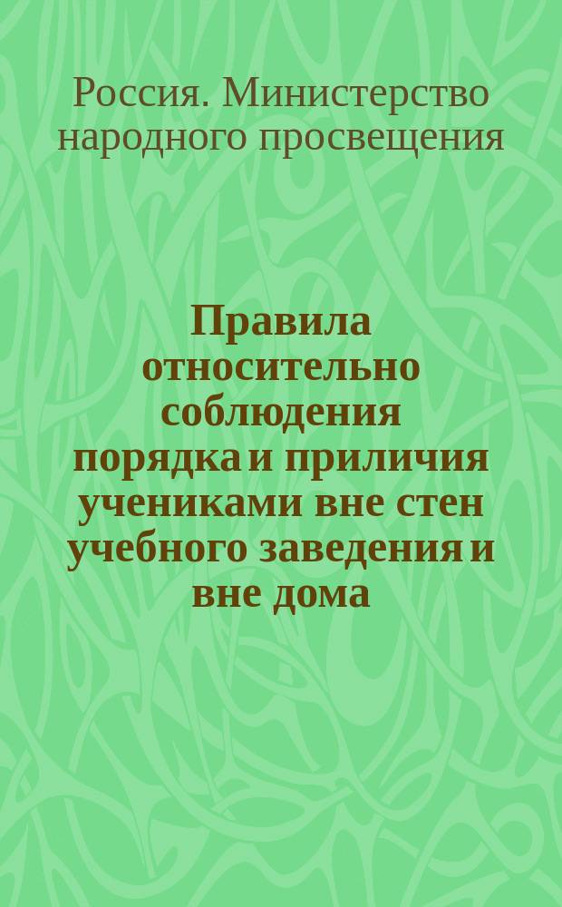Правила относительно соблюдения порядка и приличия учениками вне стен учебного заведения и вне дома, извлеченные из общих правил для учеников, утвержденных г. министром народного просвещения 4-го мая 1874 г. с некоторыми к ним дополнениями и разъяснениями