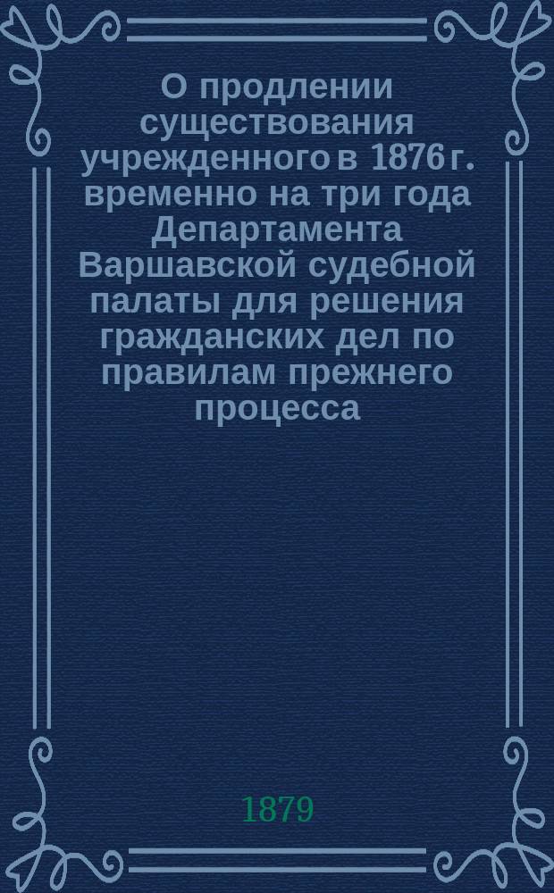 О продлении существования учрежденного в 1876 г. временно на три года Департамента Варшавской судебной палаты для решения гражданских дел по правилам прежнего процесса : Представление в Гос. совет