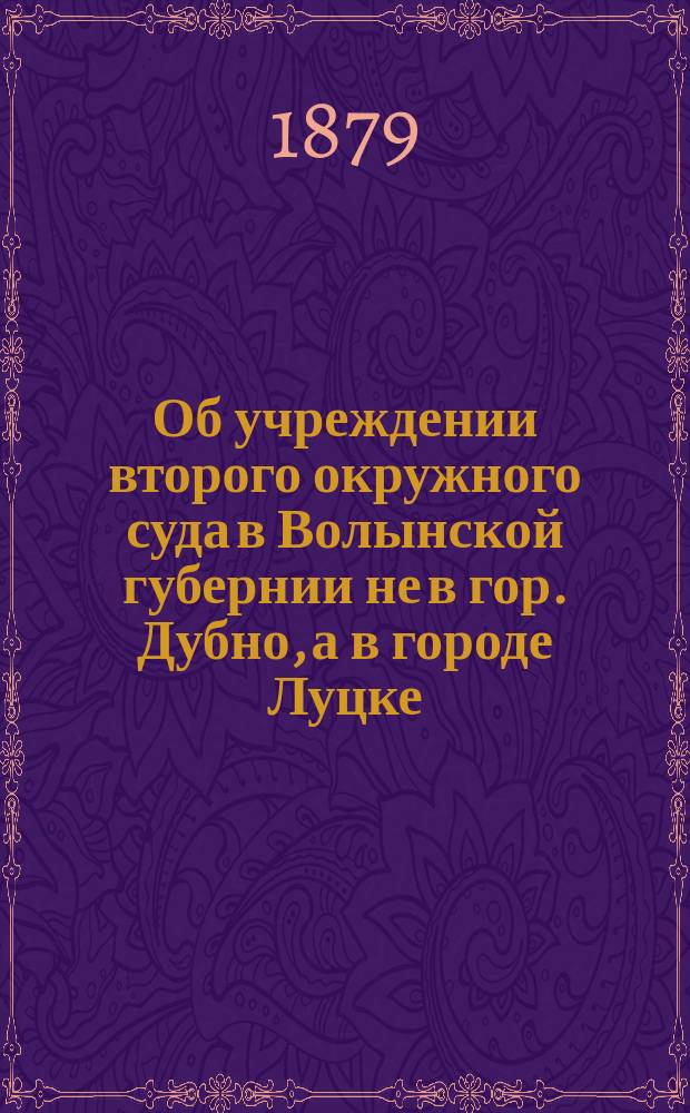 Об учреждении второго окружного суда в Волынской губернии не в гор. Дубно, а в городе Луцке : С прил.