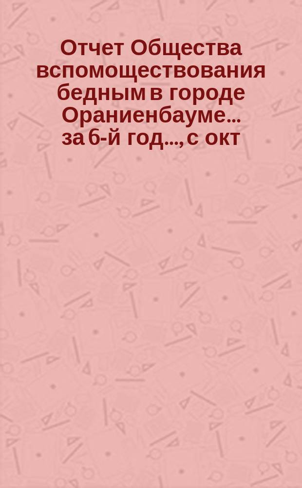 Отчет Общества вспомоществования бедным в городе Ораниенбауме... за 6-й год..., с окт. 1882 г. по авг. 1883 года