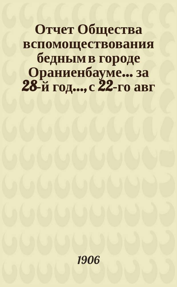 Отчет Общества вспомоществования бедным в городе Ораниенбауме... за 28-й год..., с 22-го авг. 1904 г. по 28-е авг. 1905 г.