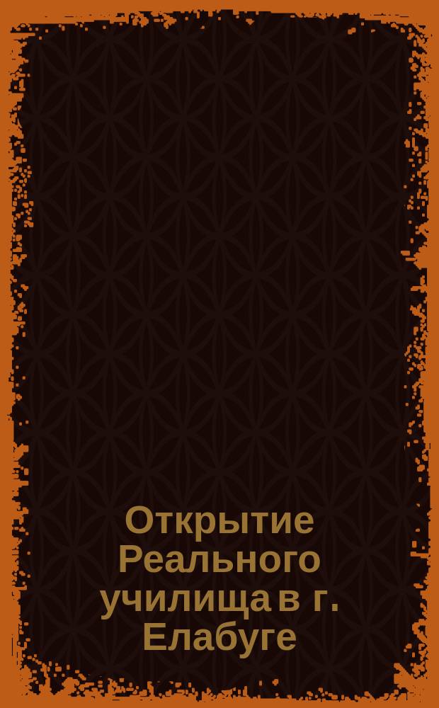Открытие Реального училища в г. Елабуге : Речи и ист. записка. Личный состав служащих в Елабужском реальном училище : [С прил