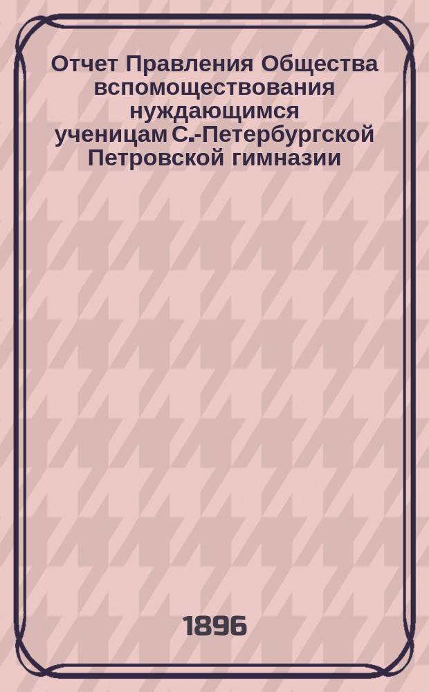 Отчет Правления Общества вспомоществования нуждающимся ученицам С.-Петербургской Петровской гимназии... ... за 1896 год