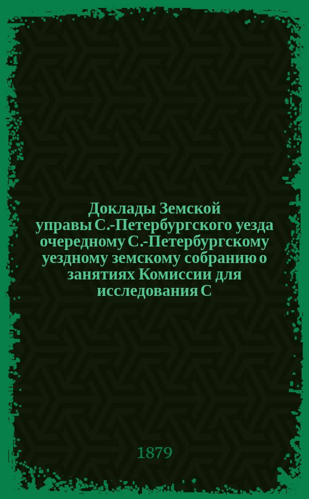 Доклады Земской управы С.-Петербургского уезда очередному С.-Петербургскому уездному земскому собранию о занятиях Комиссии для исследования С.-Петербургского уезда в санитарном отношении. ... созыва 1879 года