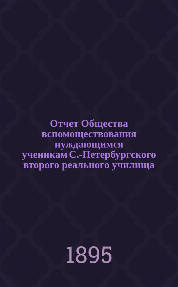 Отчет Общества вспомоществования нуждающимся ученикам С.-Петербургского второго реального училища... ... с 1 ноября 1894 по 30 сентября 1895 г.