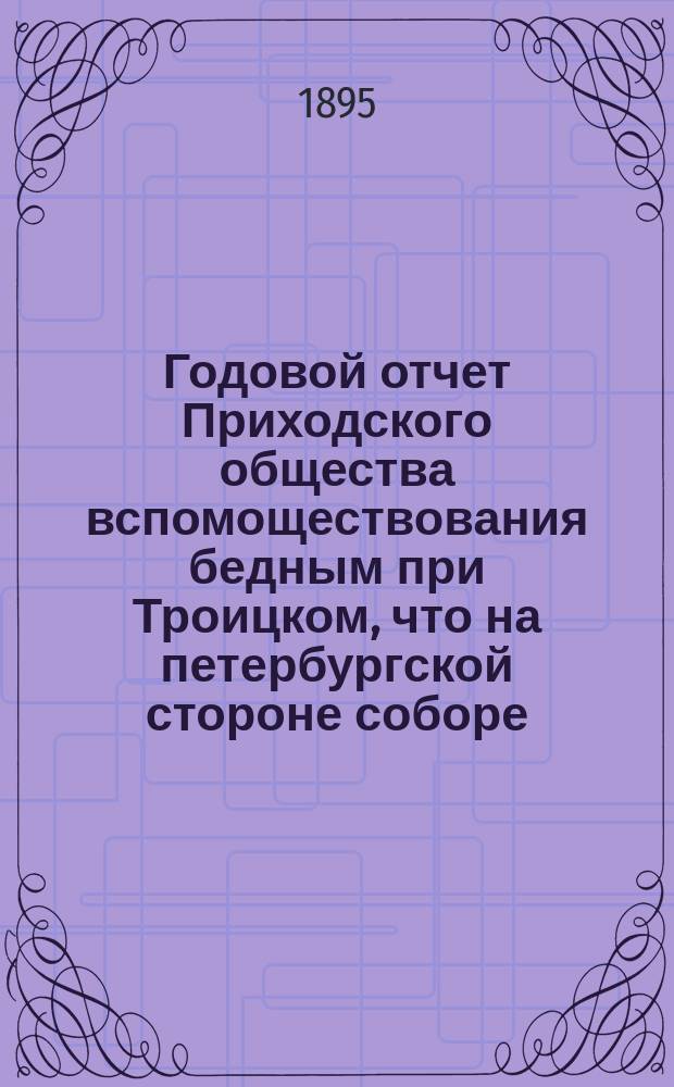 Годовой отчет Приходского общества вспомоществования бедным при Троицком, что на петербургской стороне соборе. ... за 1893-1894 гг.