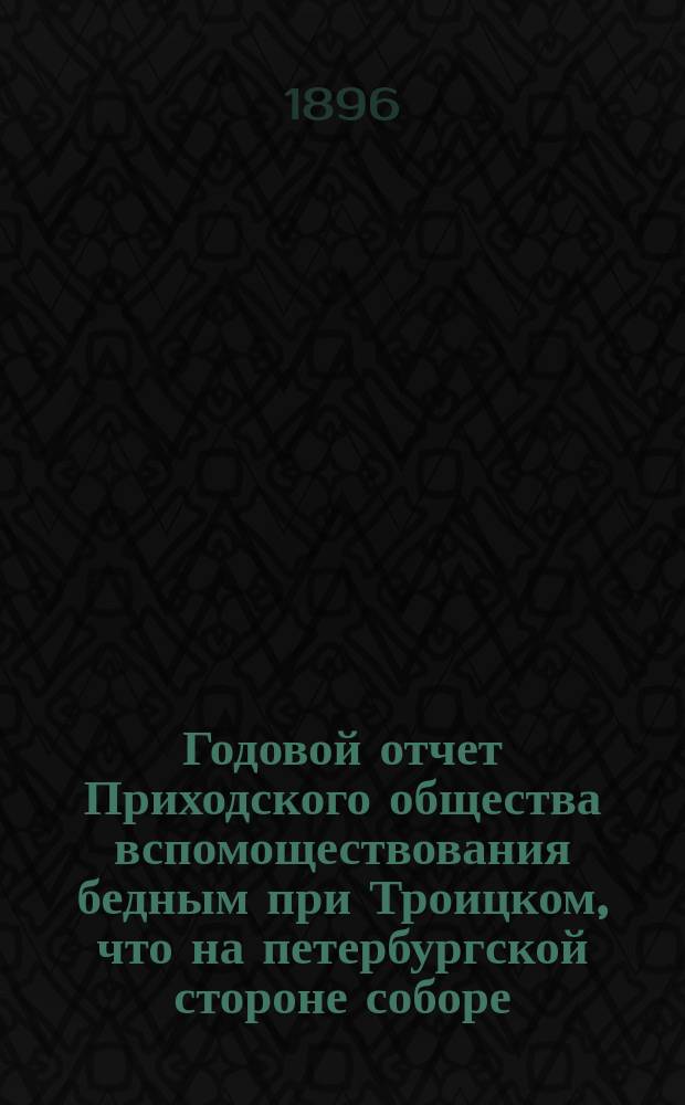 Годовой отчет Приходского общества вспомоществования бедным при Троицком, что на петербургской стороне соборе. ... за 1895 и 1896 гг.