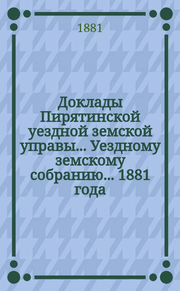 Доклады Пирятинской уездной земской управы... Уездному земскому собранию... 1881 года