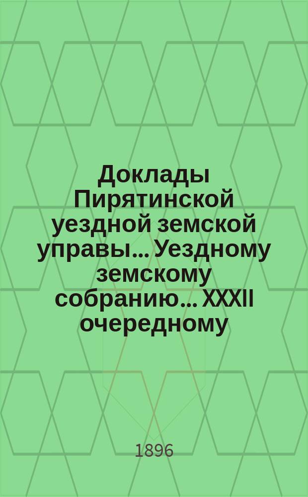 Доклады Пирятинской уездной земской управы... Уездному земскому собранию... XXXII очередному... за 1896 год
