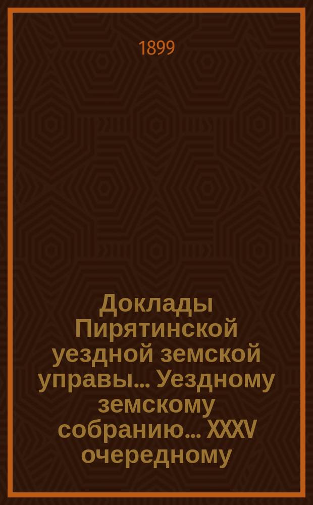 Доклады Пирятинской уездной земской управы... Уездному земскому собранию... XXXV очередному... за 1899 год