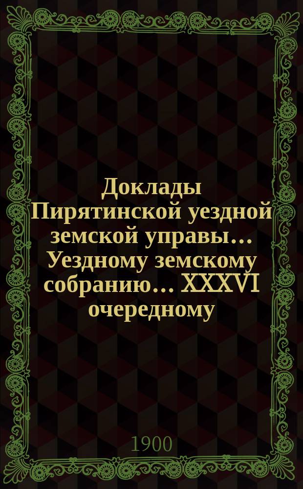 Доклады Пирятинской уездной земской управы... Уездному земскому собранию... XXXVI очередному... за 1900 год